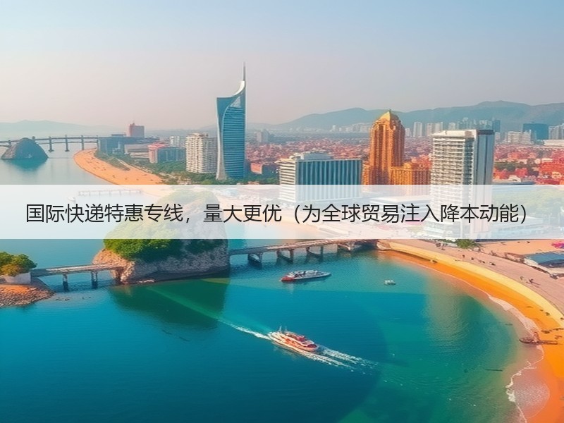 国际快递特惠专线,量大更优(为全球贸易注入降本动能) 国际快递特惠专线,量大更优(为全球贸易注入降本动能)