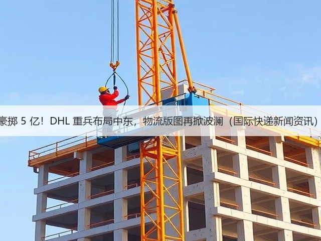 豪掷 5 亿！DHL 重兵布局中东，物流版图再掀波澜（国际快递新闻资讯）(图1)
