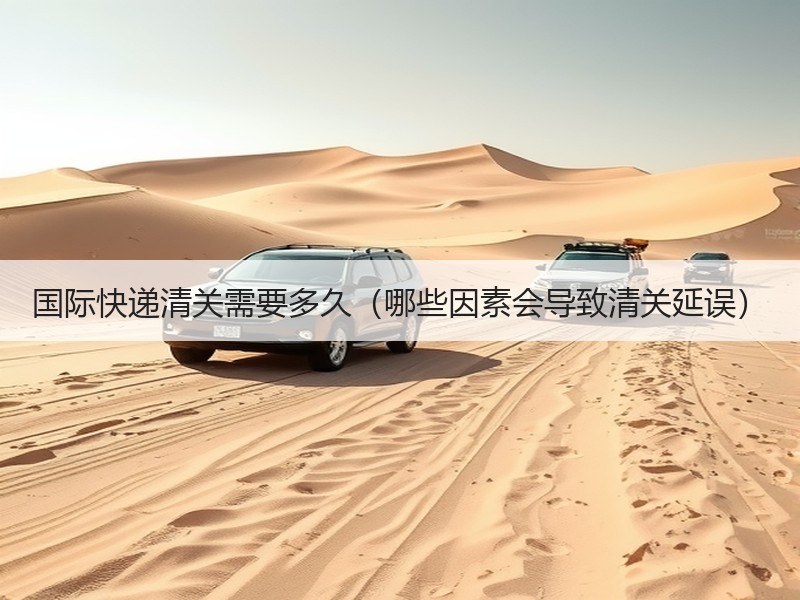 国际快递清关需要多久（哪些因素会导致清关延误）