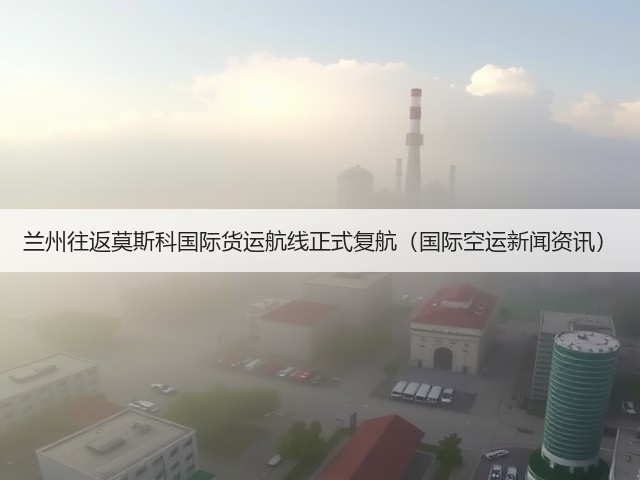 兰州往返莫斯科国际货运航线正式复航(国际空运新闻资讯)(图2) 兰州往返莫斯科国际货运航线正式复航(国际空运新闻资讯)(图2)
