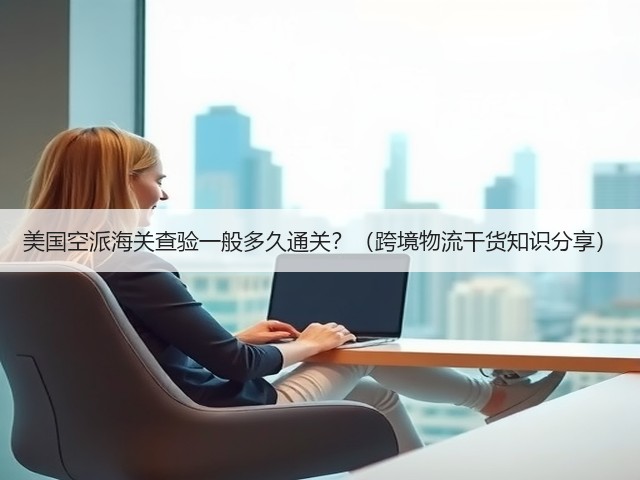 美国空派海关查验一般多久通关？（跨境物流干货知识分享）(图3)