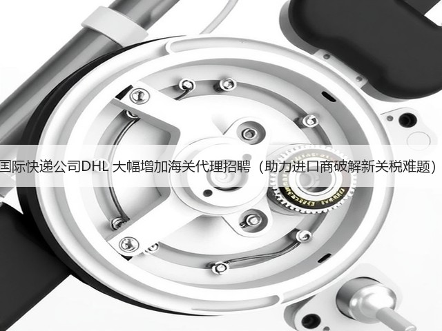 国际快递公司DHL 大幅增加海关代理招聘(助力进口商破解新关税难题)(图3) 国际快递公司DHL 大幅增加海关代理招聘(助力进口商破解新关税难题)(图3)