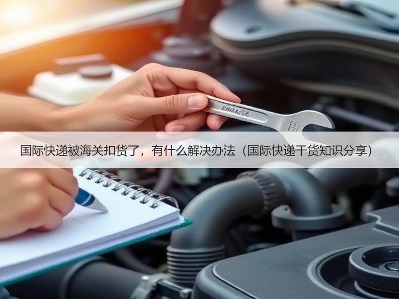 国际快递被海关扣货了，有什么解决办法（国际快递干货知识分享）