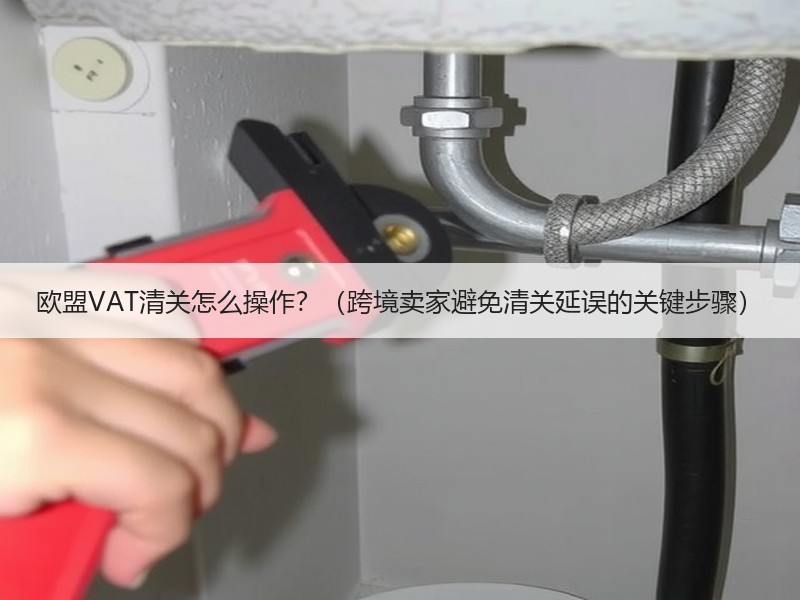 欧盟VAT清关怎么操作？（跨境卖家避免清关延误的关键步骤）