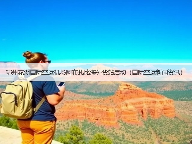 鄂州花湖国际空运机场阿布扎比海外货站启动(国际空运新闻资讯)(图1) 鄂州花湖国际空运机场阿布扎比海外货站启动(国际空运新闻资讯)(图1)