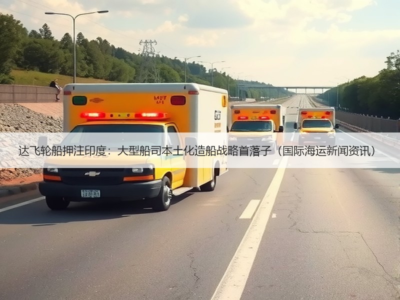 达飞轮船押注印度:大型船司本土化造船战略首落子(国际海运新闻资讯) 达飞轮船押注印度:大型船司本土化造船战略首落子(国际海运新闻资讯)