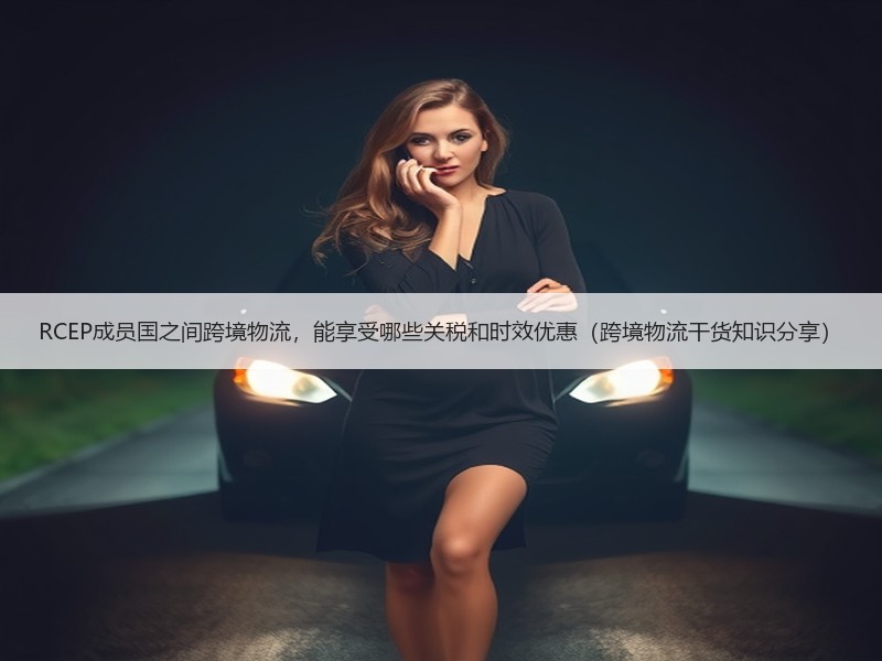 RCEP成员国之间跨境物流,能享受哪些关税和时效优惠(跨境物流干货知识分享) RCEP成员国之间跨境物流,能享受哪些关税和时效优惠(跨境物流干货知识分享)