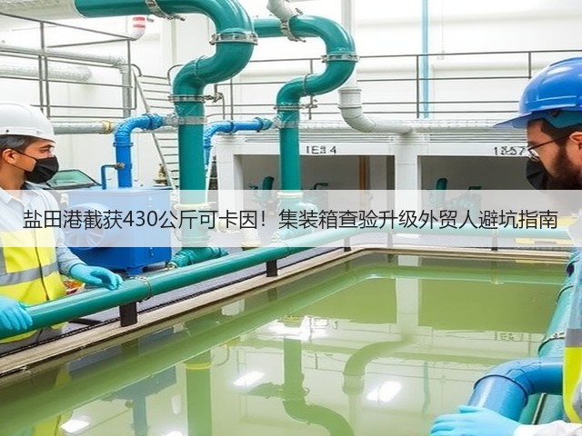 盐田港截获430公斤可卡因！集装箱查验升级外贸人避坑指南(图1)