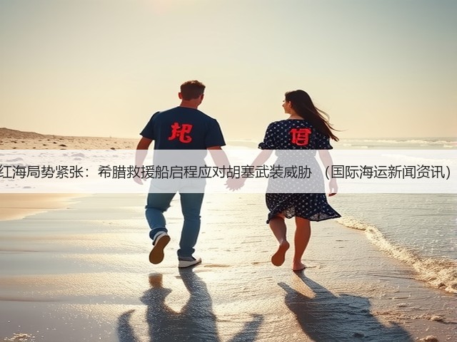 红海局势紧张：希腊救援船启程应对胡塞武装威胁 （国际海运新闻资讯）(图2)