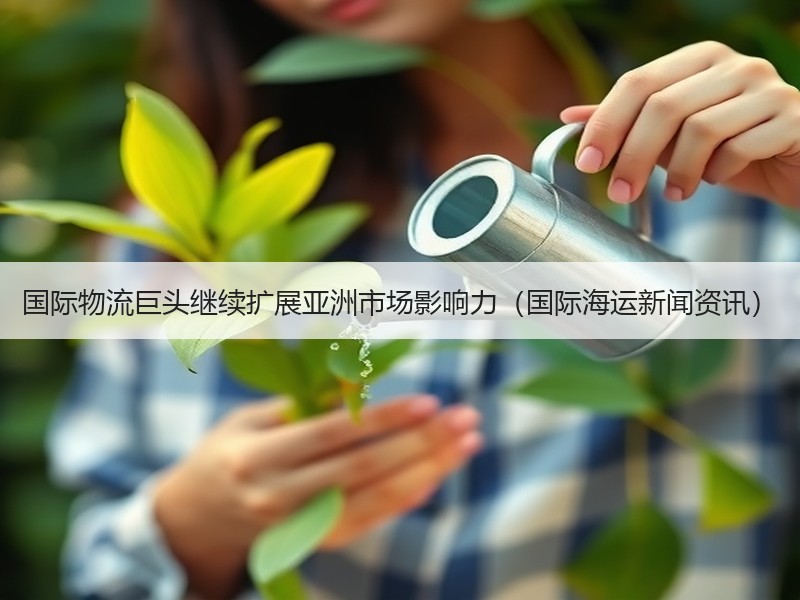 国际物流巨头继续扩展亚洲市场影响力（国际海运新闻资讯）