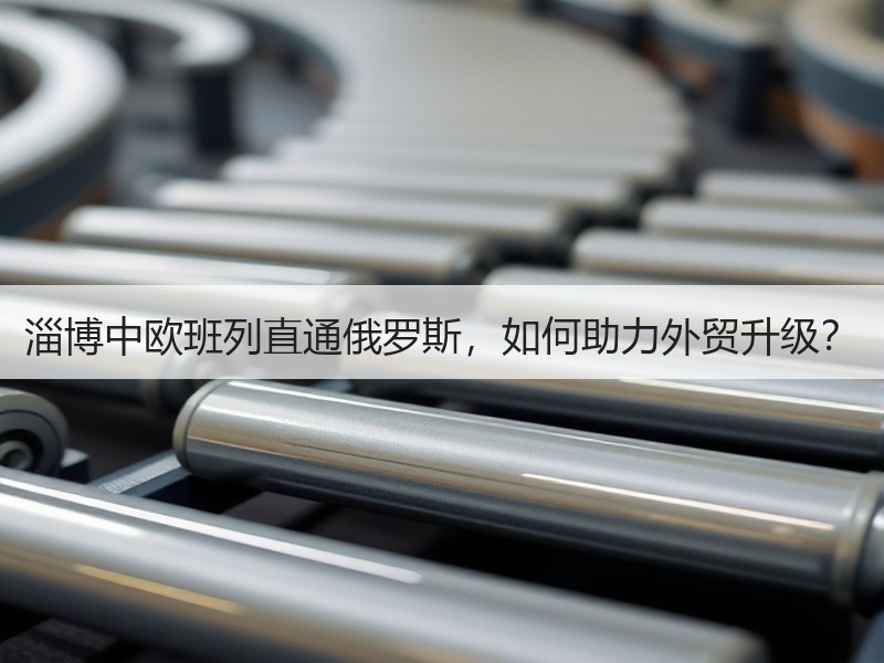 淄博中欧班列直通俄罗斯，如何助力外贸升级？