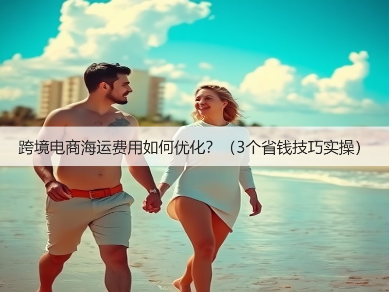 跨境电商海运费用如何优化?(3个省钱技巧实操) 跨境电商海运费用如何优化?(3个省钱技巧实操)