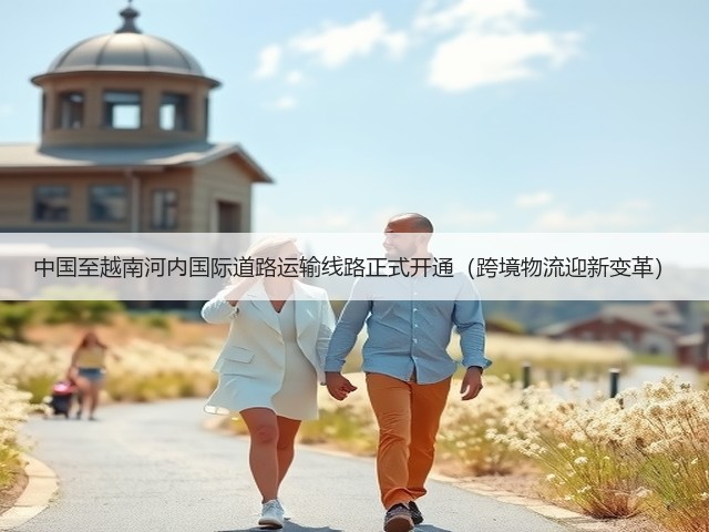 中国至越南河内国际道路运输线路正式开通(跨境物流迎新变革)(图1) 中国至越南河内国际道路运输线路正式开通(跨境物流迎新变革)(图1)