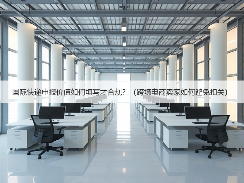 国际快递申报价值如何填写才合规?(跨境电商卖家如何避免扣关) 国际快递申报价值如何填写才合规?(跨境电商卖家如何避免扣关)