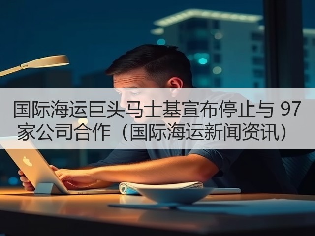 国际海运巨头马士基宣布停止与 97 家公司合作(国际海运新闻资讯)(图3) 国际海运巨头马士基宣布停止与 97 家公司合作(国际海运新闻资讯)(图3)
