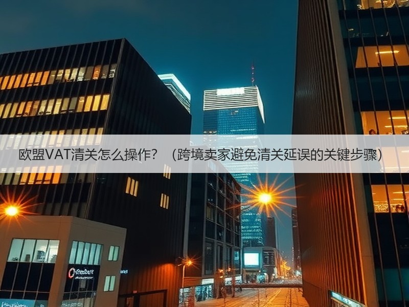 欧盟VAT清关怎么操作？（跨境卖家避免清关延误的关键步骤）