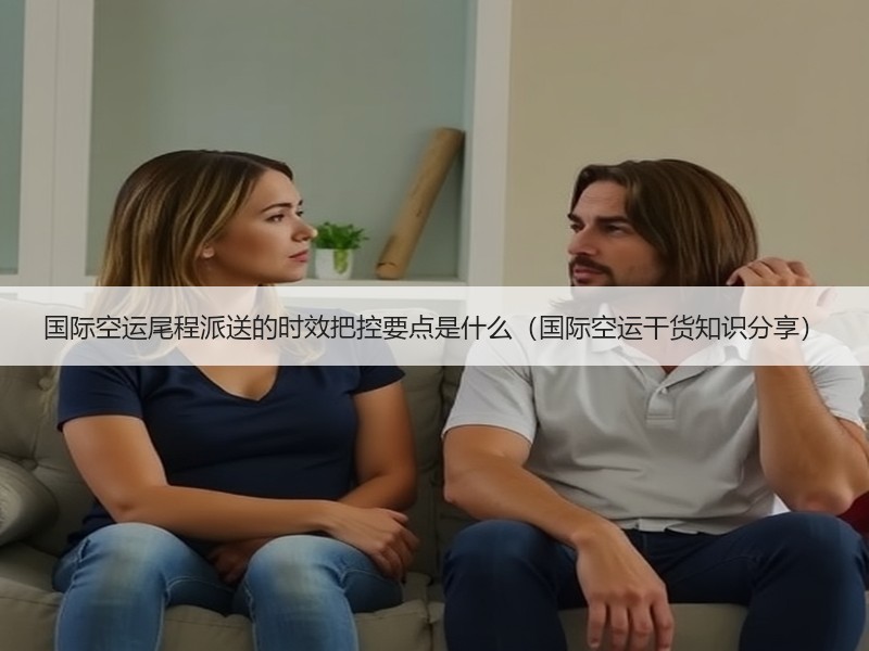 国际空运尾程派送的时效把控要点是什么（国际空运干货知识分享）