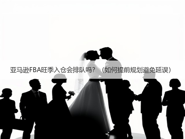 亚马逊FBA旺季入仓会排队吗?(如何提前规划避免延误)(图1) 亚马逊FBA旺季入仓会排队吗?(如何提前规划避免延误)(图1)