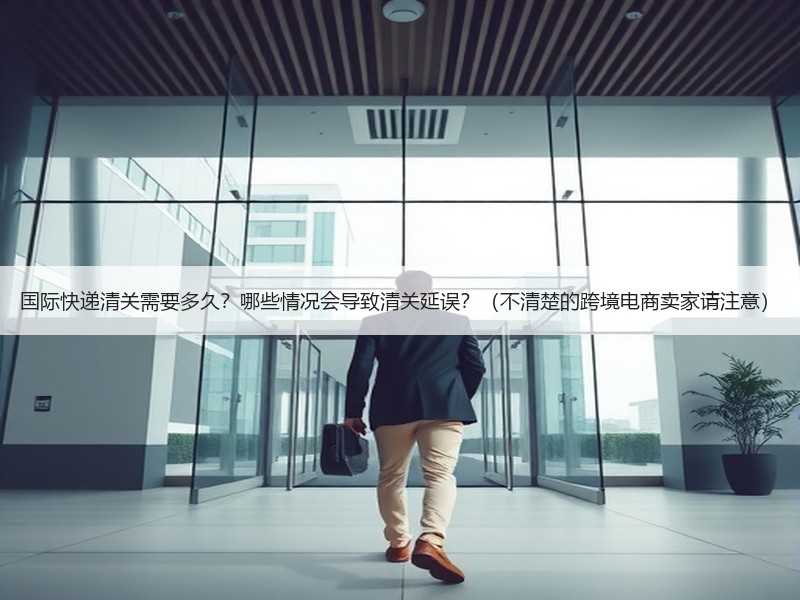 国际快递清关需要多久？哪些情况会导致清关延误？（不清楚的跨境电商卖家请注意）