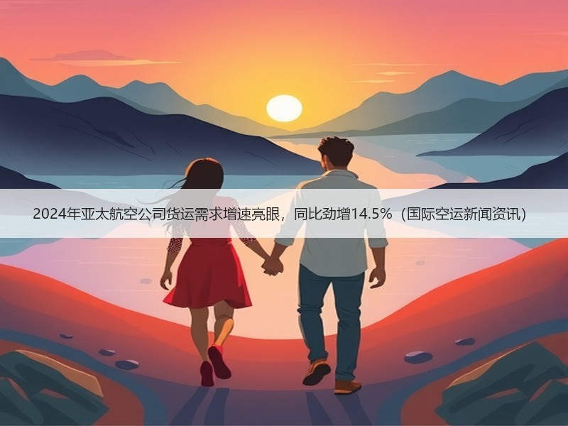 2024年亚太航空公司货运需求增速亮眼,同比劲增14.5%(国际空运新闻资讯) 2024年亚太航空公司货运需求增速亮眼,同比劲增14.5%(国际空运新闻资讯)