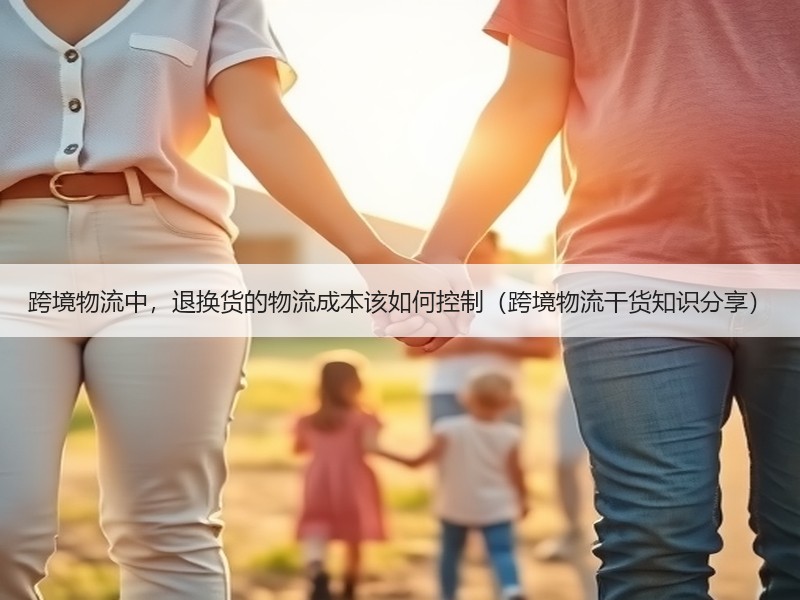 跨境物流中，退换货的物流成本该如何控制（跨境物流干货知识分享）