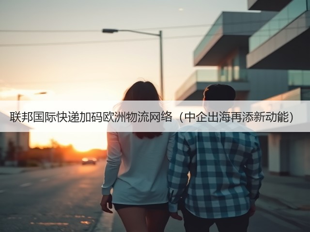 联邦国际快递加码欧洲物流网络(中企出海再添新动能)(图3) 联邦国际快递加码欧洲物流网络(中企出海再添新动能)(图3)