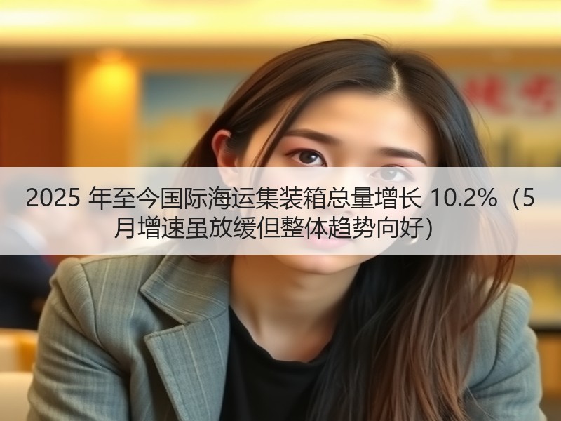 2025 年至今国际海运集装箱总量增长 10.2%（5 月增速虽放缓但整体趋势向好）