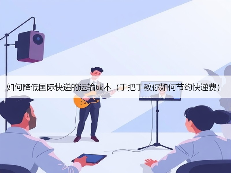 如何降低国际快递的运输成本（手把手教你如何节约快递费）
