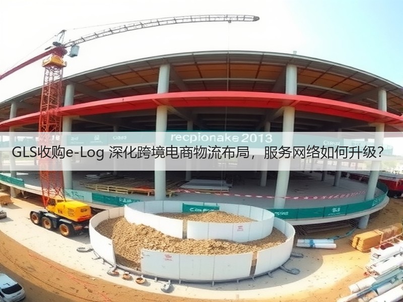 GLS收购e-Log 深化跨境电商物流布局,服务网络如何升级? GLS收购e-Log 深化跨境电商物流布局,服务网络如何升级?