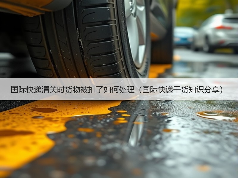 国际快递清关时货物被扣了如何处理（国际快递干货知识分享）