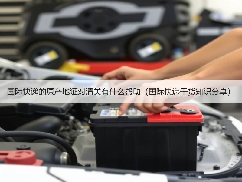 国际快递的原产地证对清关有什么帮助（国际快递干货知识分享）