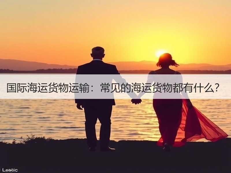 国际海运货物运输:常见的海运货物都有什么? 国际海运货物运输:常见的海运货物都有什么?
