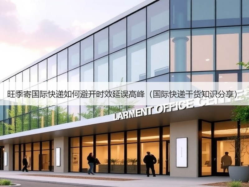 旺季寄国际快递如何避开时效延误高峰（国际快递干货知识分享）