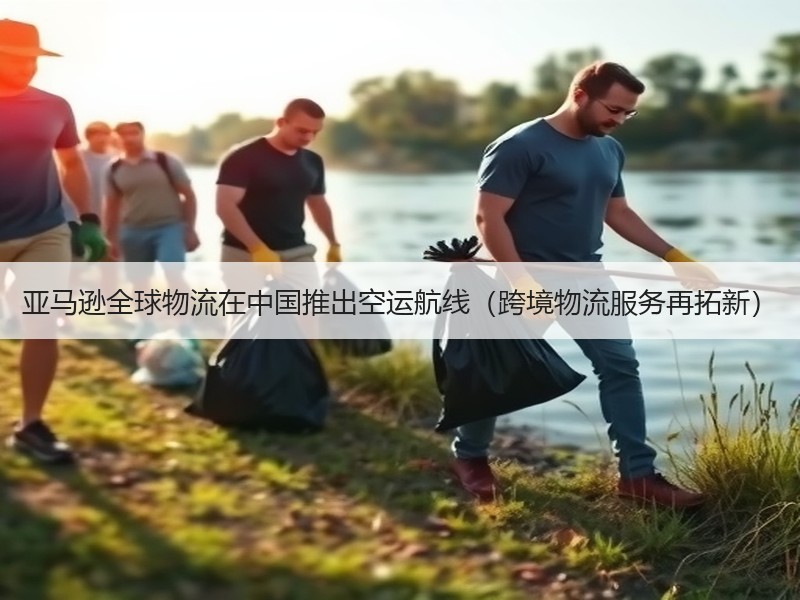 亚马逊全球物流在中国推出空运航线（跨境物流服务再拓新）