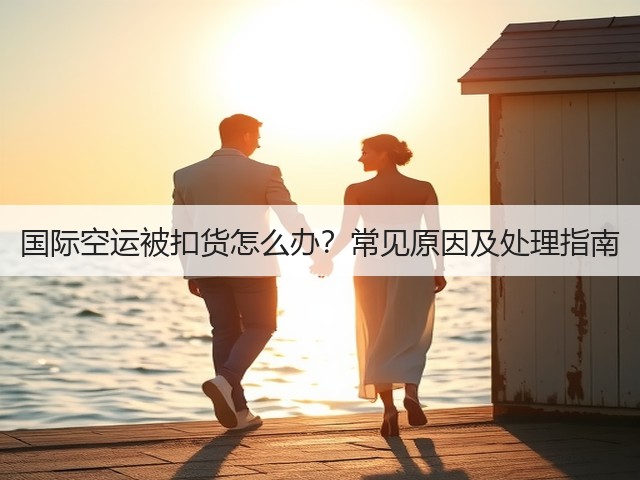 国际空运被扣货怎么办？常见原因及处理指南(图3)