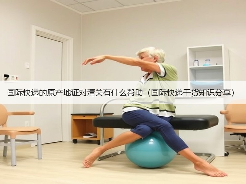 国际快递的原产地证对清关有什么帮助（国际快递干货知识分享）