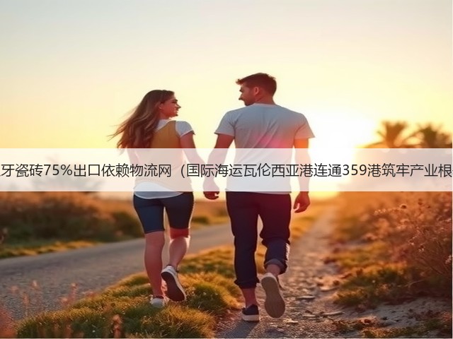 西班牙瓷砖75%出口依赖物流网(国际海运瓦伦西亚港连通359港筑牢产业根基)(图2) 西班牙瓷砖75%出口依赖物流网(国际海运瓦伦西亚港连通359港筑牢产业根基)(图2)