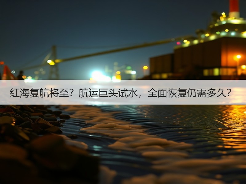 红海复航将至？航运巨头试水，全面恢复仍需多久？