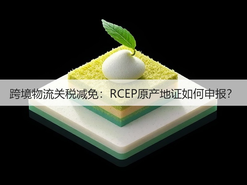 跨境物流关税减免:RCEP原产地证如何申报? 跨境物流关税减免:RCEP原产地证如何申报?