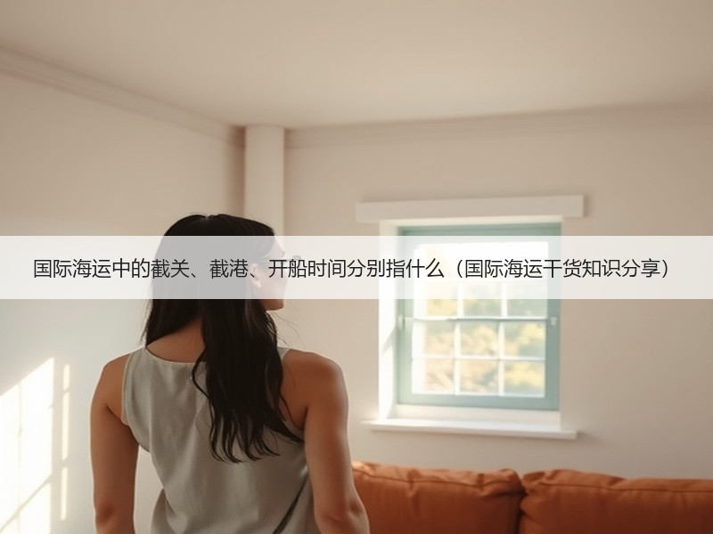 国际海运中的截关、截港、开船时间分别指什么（国际海运干货知识分享）