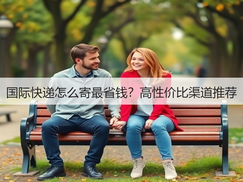 国际快递怎么寄最省钱？高性价比渠道推荐