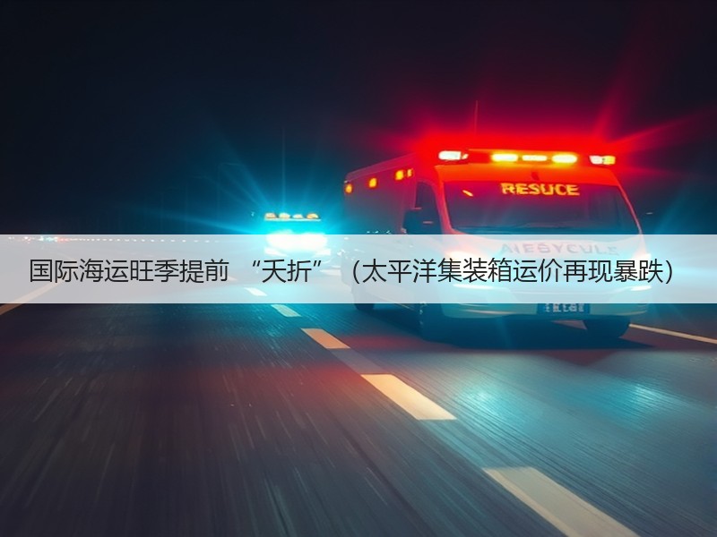 国际海运旺季提前 “夭折”（太平洋集装箱运价再现暴跌）