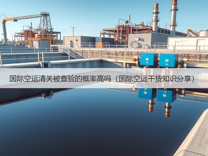 国际空运清关被查验的概率高吗（国际空运干货知识分享）