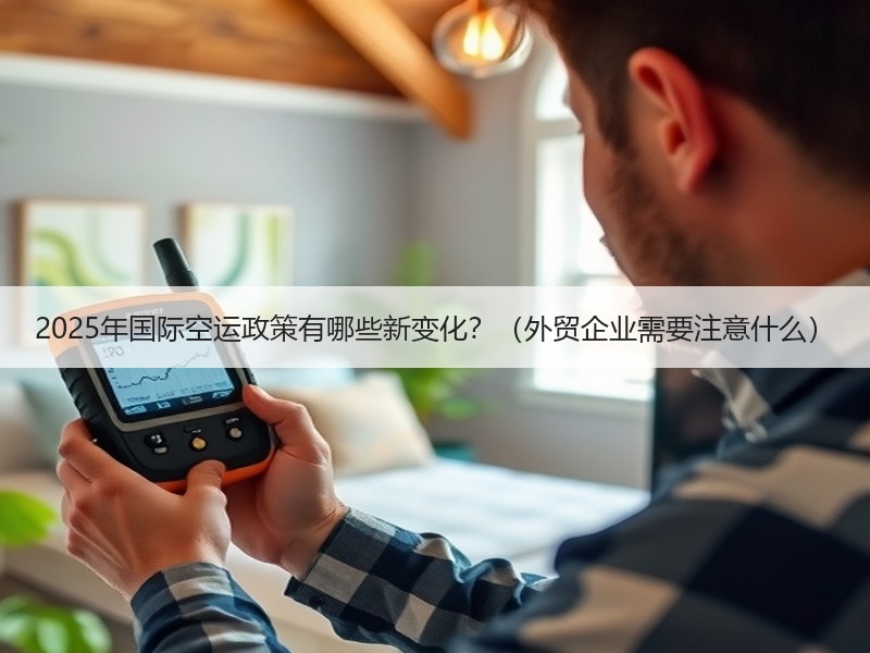 2025年国际空运政策有哪些新变化？（外贸企业需要注意什么）