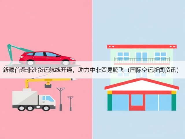 新疆首条非洲货运航线开通，助力中非贸易腾飞（国际空运新闻资讯）(图4)