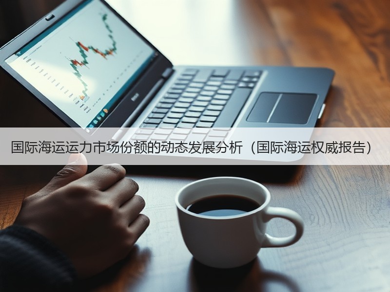 国际海运运力市场份额的动态发展分析(国际海运权威报告) 国际海运运力市场份额的动态发展分析(国际海运权威报告)