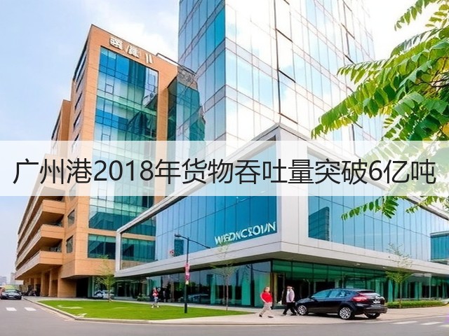 广州港2018年货物吞吐量突破6亿吨(图1) 广州港2018年货物吞吐量突破6亿吨(图1)