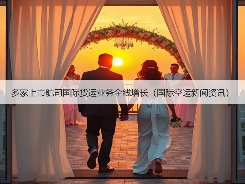 多家上市航司国际货运业务全线增长(国际空运新闻资讯) 多家上市航司国际货运业务全线增长(国际空运新闻资讯)