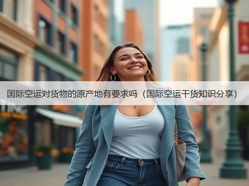 国际空运对货物的原产地有要求吗（国际空运干货知识分享）