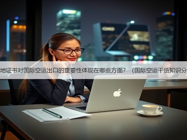 原产地证书对国际空运出口的重要性体现在哪些方面?(国际空运干货知识分享)(图3) 原产地证书对国际空运出口的重要性体现在哪些方面?(国际空运干货知识分享)(图3)
